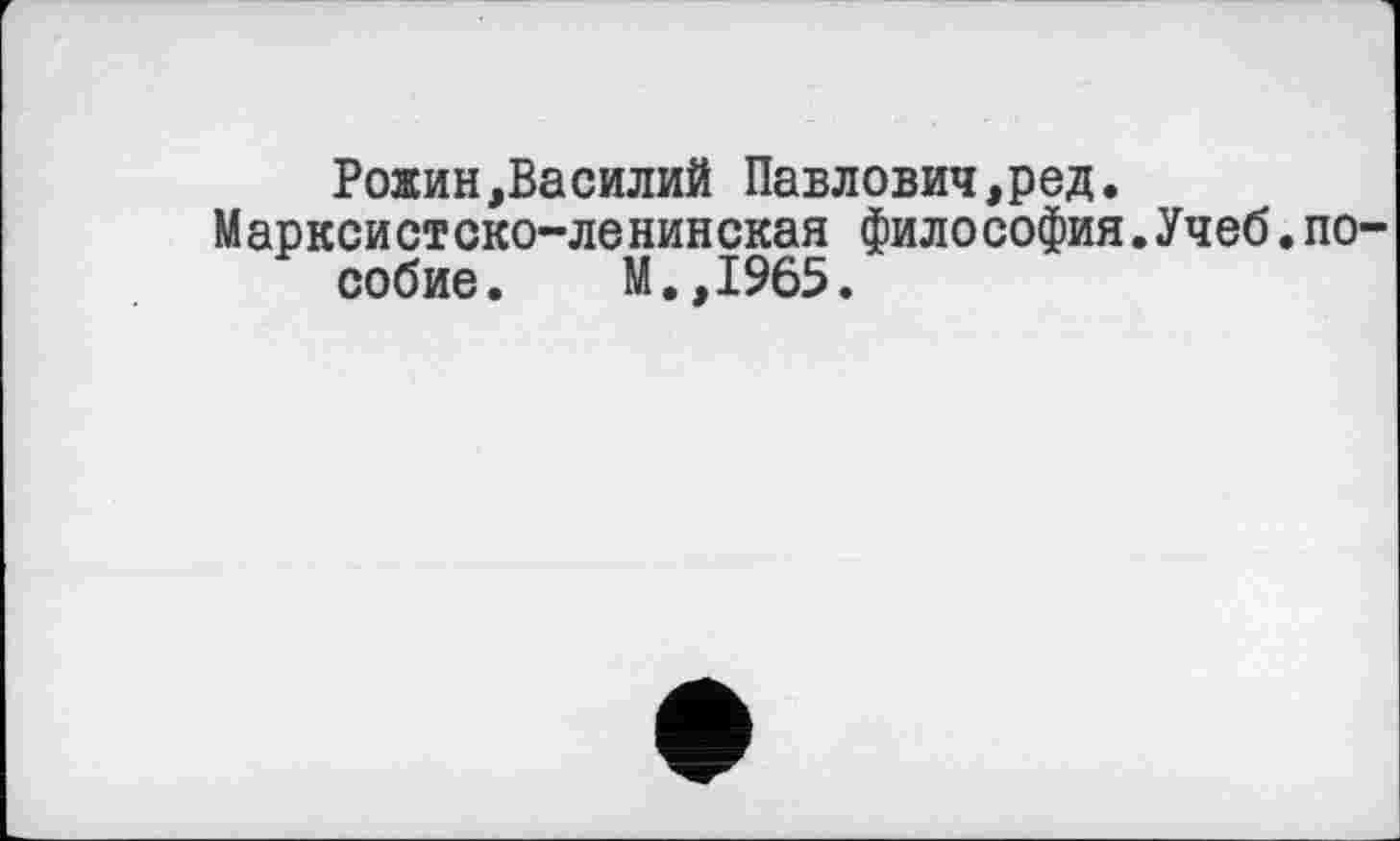 ﻿Рожин,Василий Павлович,ред.
Марксистско-ленинская философия.Учеб.пособие. М.,1965.